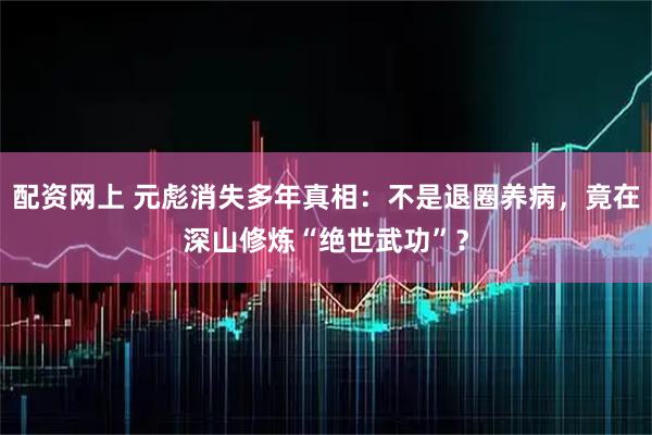 配资网上 元彪消失多年真相：不是退圈养病，竟在深山修炼“绝世武功”？