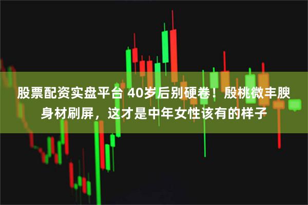 股票配资实盘平台 40岁后别硬卷!殷桃微丰腴身材刷屏,这才是中年女性该有的样子