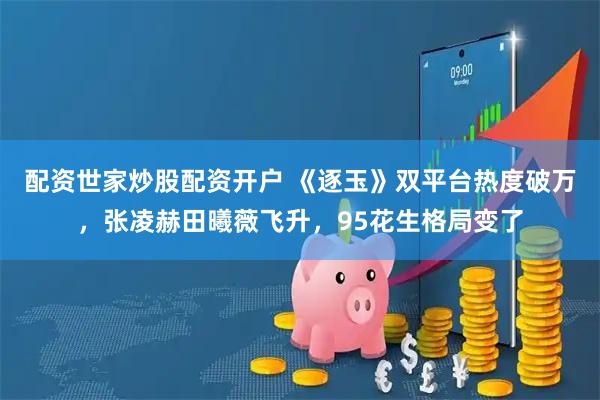 配资世家炒股配资开户 《逐玉》双平台热度破万，张凌赫田曦薇飞升，95花生格局变了