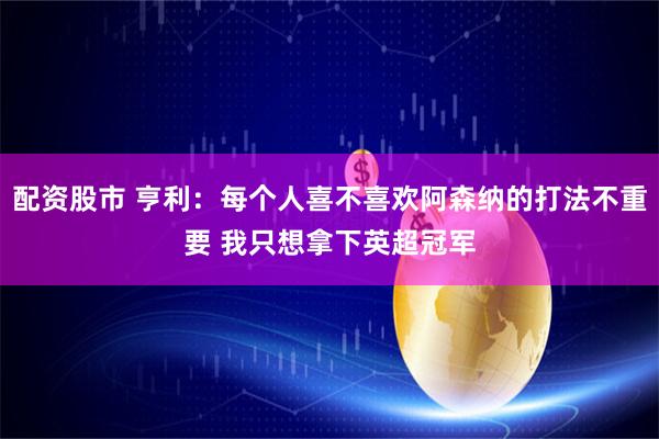 配资股市 亨利：每个人喜不喜欢阿森纳的打法不重要 我只想拿下英超冠军