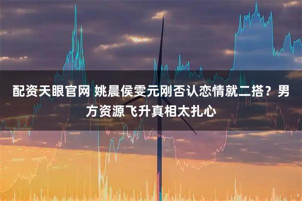 配资天眼官网 姚晨侯雯元刚否认恋情就二搭?男方资源飞升真相太扎心