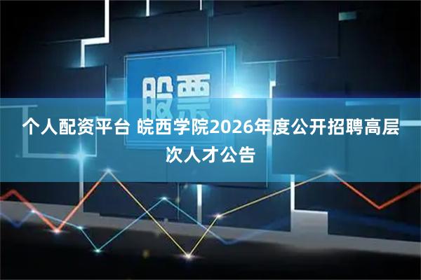 个人配资平台 皖西学院2026年度公开招聘高层次人才公告