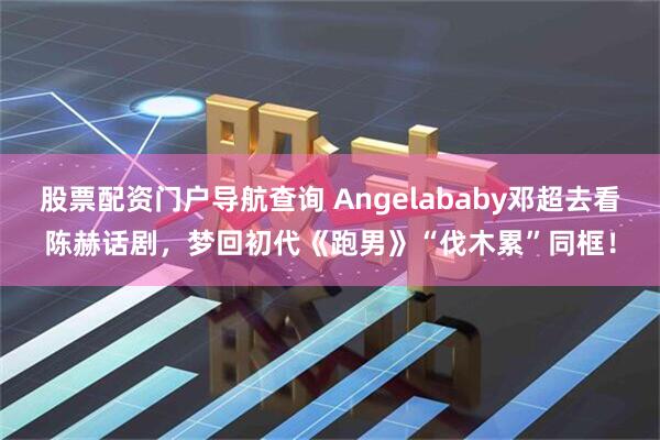 股票配资门户导航查询 Angelababy邓超去看陈赫话剧,梦回初代《跑男》“伐木累”同框!