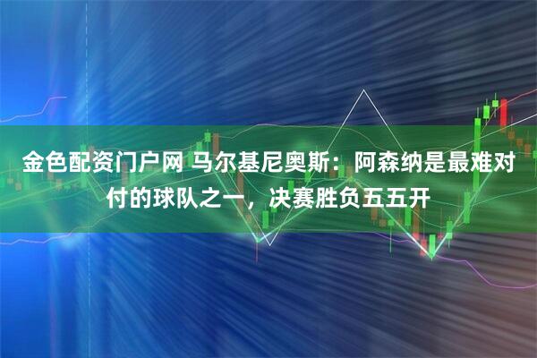 金色配资门户网 马尔基尼奥斯：阿森纳是最难对付的球队之一，决赛胜负五五开