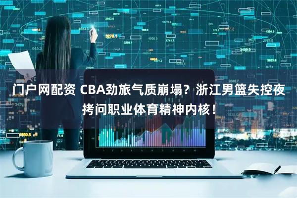 门户网配资 CBA劲旅气质崩塌？浙江男篮失控夜拷问职业体育精神内核！