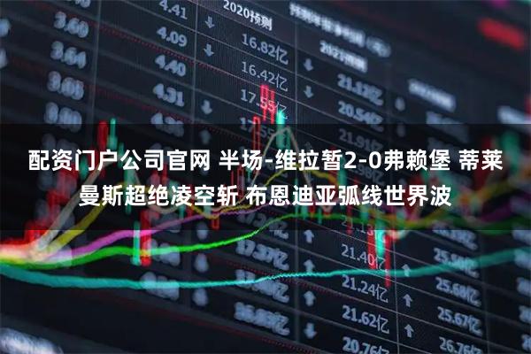 配资门户公司官网 半场-维拉暂2-0弗赖堡 蒂莱曼斯超绝凌空斩 布恩迪亚弧线世界波