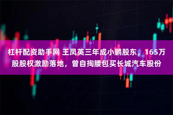 杠杆配资助手网 王凤英三年成小鹏股东，165万股股权激励落地，曾自掏腰包买长城汽车股份