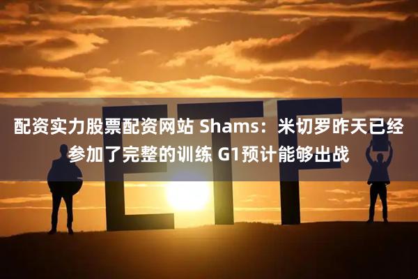 配资实力股票配资网站 Shams：米切罗昨天已经参加了完整的训练 G1预计能够出战