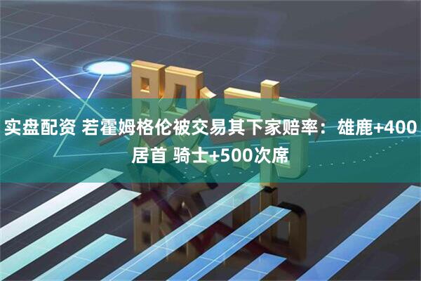 实盘配资 若霍姆格伦被交易其下家赔率：雄鹿+400居首 骑士+500次席