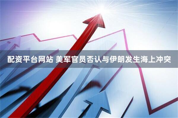 配资平台网站 美军官员否认与伊朗发生海上冲突