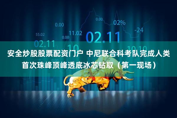 安全炒股股票配资门户 中尼联合科考队完成人类首次珠峰顶峰透底冰芯钻取（第一现场）