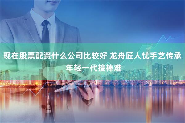 现在股票配资什么公司比较好 龙舟匠人忧手艺传承 年轻一代接棒难