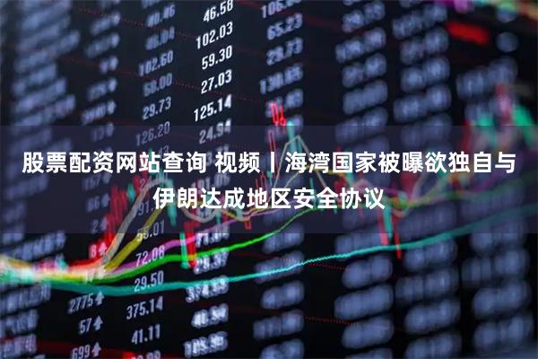 股票配资网站查询 视频丨海湾国家被曝欲独自与伊朗达成地区安全协议