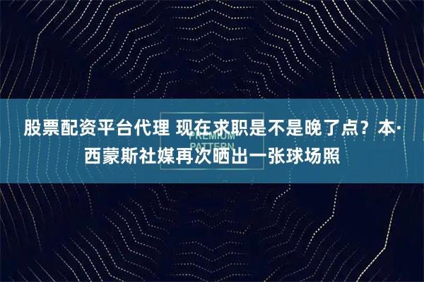 股票配资平台代理 现在求职是不是晚了点？本·西蒙斯社媒再次晒出一张球场照