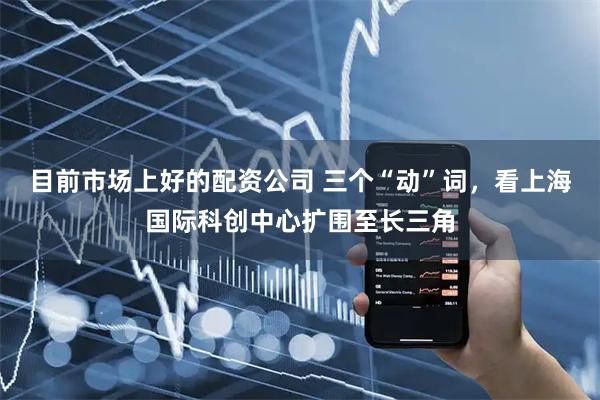 目前市场上好的配资公司 三个“动”词，看上海国际科创中心扩围至长三角