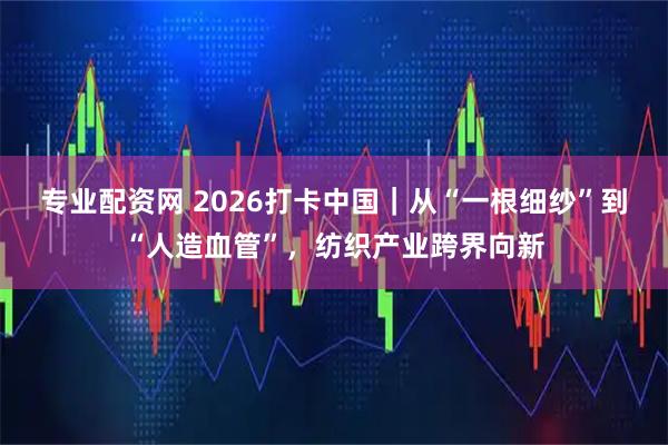 专业配资网 2026打卡中国｜从“一根细纱”到“人造血管”，纺织产业跨界向新