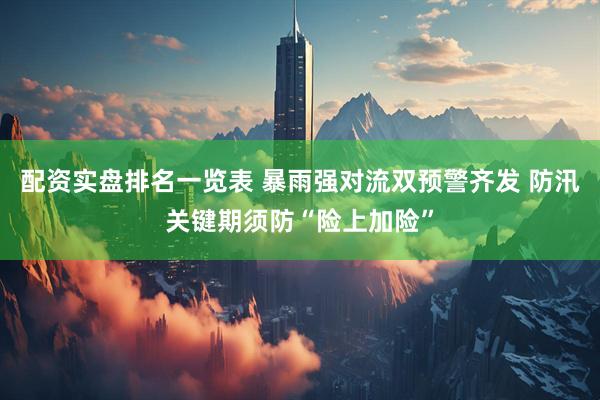 配资实盘排名一览表 暴雨强对流双预警齐发 防汛关键期须防“险上加险”