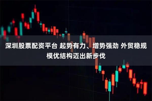 深圳股票配资平台 起势有力、增势强劲 外贸稳规模优结构迈出新步伐