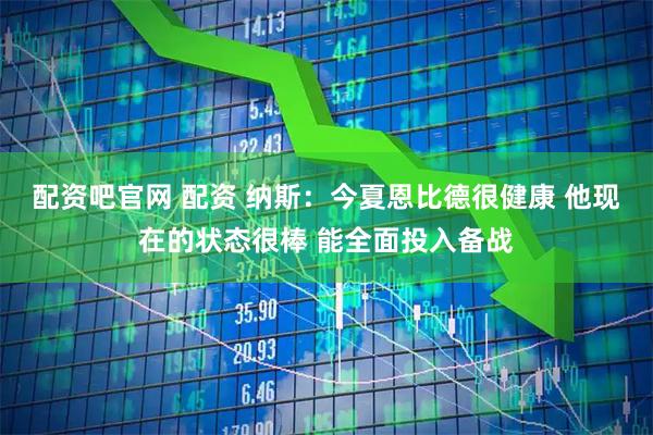 配资吧官网 配资 纳斯：今夏恩比德很健康 他现在的状态很棒 能全面投入备战