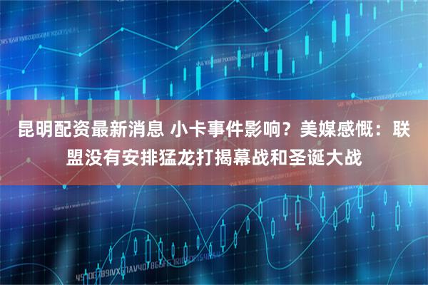 昆明配资最新消息 小卡事件影响？美媒感慨：联盟没有安排猛龙打揭幕战和圣诞大战