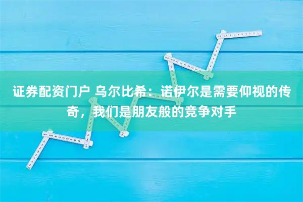 证券配资门户 乌尔比希:诺伊尔是需要仰视的传奇,我们是朋友般的竞争对手