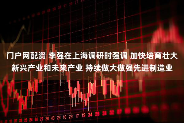 门户网配资 李强在上海调研时强调 加快培育壮大新兴产业和未来产业 持续做大做强先进制造业
