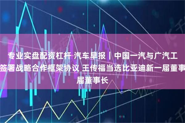 专业实盘配资杠杆 汽车早报｜中国一汽与广汽工业签署战略合作框架协议 王传福当选比亚迪新一届董事长