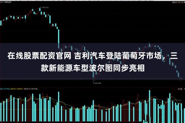 在线股票配资官网 吉利汽车登陆葡萄牙市场，三款新能源车型波尔图同步亮相