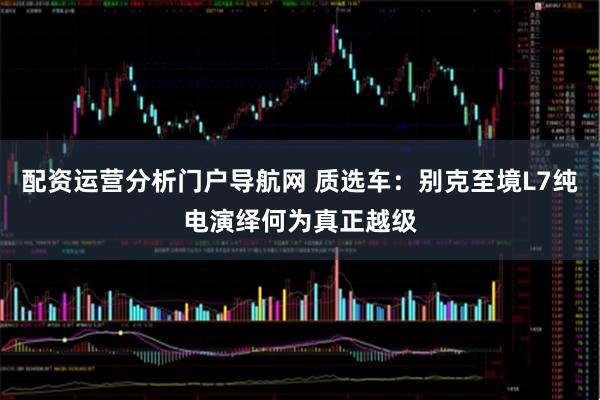 配资运营分析门户导航网 质选车：别克至境L7纯电演绎何为真正越级